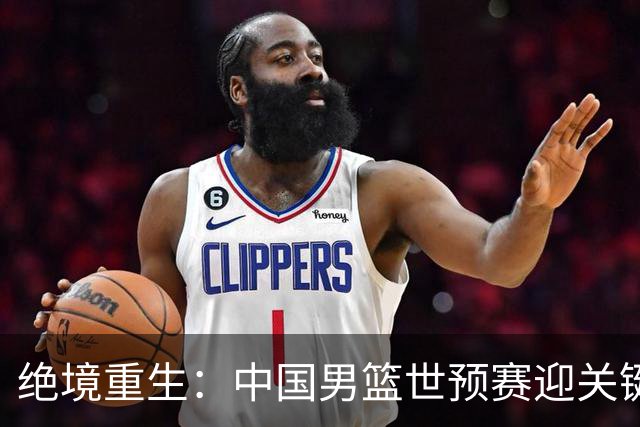 绝境重生：中国男篮世预赛迎关键第二阶段 拼搏定能破局